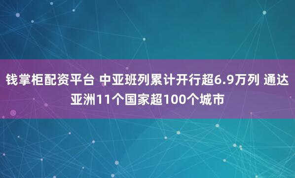 钱掌柜配资平台 中亚班列累计开行超6.9万列 通达亚洲11个国家超100个城市