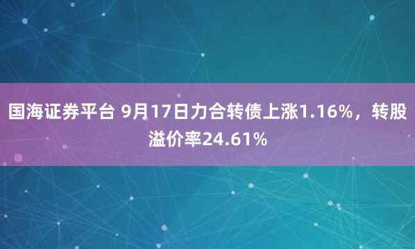 国海证券平台 9月17日力合转债上涨1.16%，转股溢价率24.61%