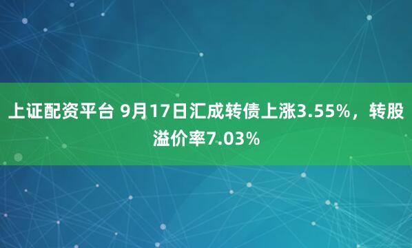上证配资平台 9月17日汇成转债上涨3.55%，转股溢价率7.03%