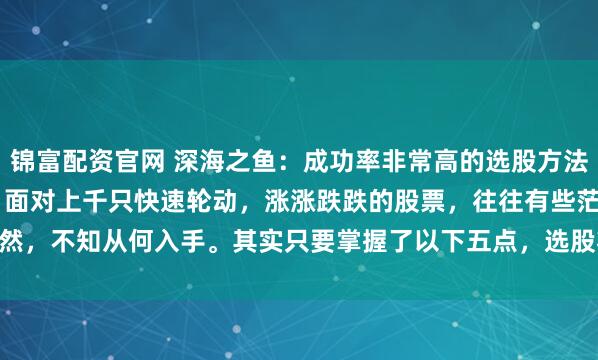 锦富配资官网 深海之鱼：成功率非常高的选股方法。 很多投资者在看盘时，面对上千只快速轮动，涨涨跌跌的股票，往往有些茫然，不知从何入手。其实只要掌握了以下五点，选股将不再是难事。 1.选股前...