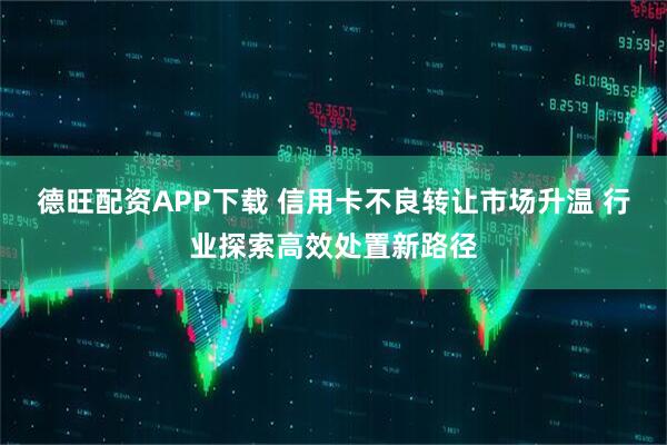 德旺配资APP下载 信用卡不良转让市场升温 行业探索高效处置新路径