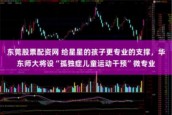 东莞股票配资网 给星星的孩子更专业的支撑,华东师大将设“孤独症儿童运动干预”微专业