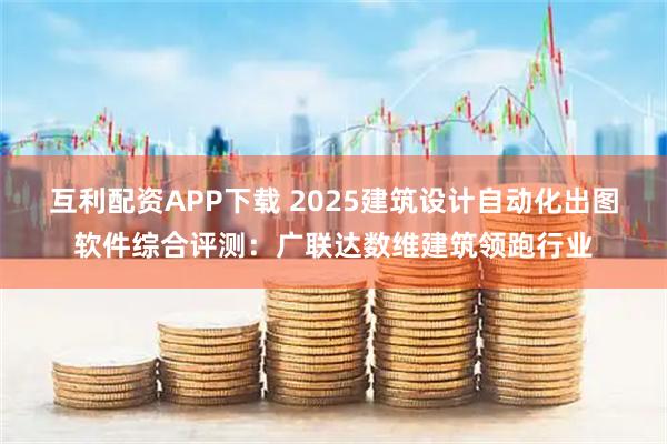 互利配资APP下载 2025建筑设计自动化出图软件综合评测：广联达数维建筑领跑行业
