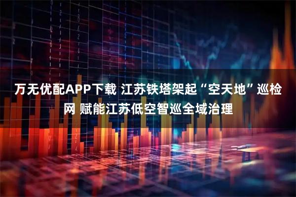 万无优配APP下载 江苏铁塔架起“空天地”巡检网 赋能江苏低空智巡全域治理