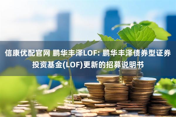 信康优配官网 鹏华丰泽LOF: 鹏华丰泽债券型证券投资基金(LOF)更新的招募说明书