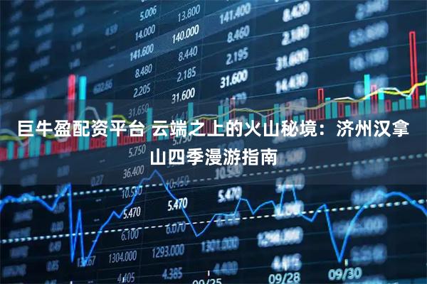 巨牛盈配资平台 云端之上的火山秘境：济州汉拿山四季漫游指南