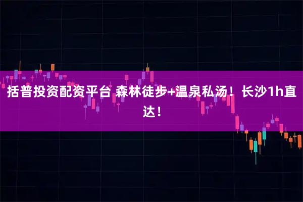 括普投资配资平台 森林徒步+温泉私汤！长沙1h直达！