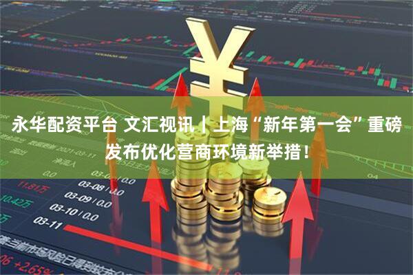 永华配资平台 文汇视讯｜上海“新年第一会”重磅发布优化营商环境新举措！