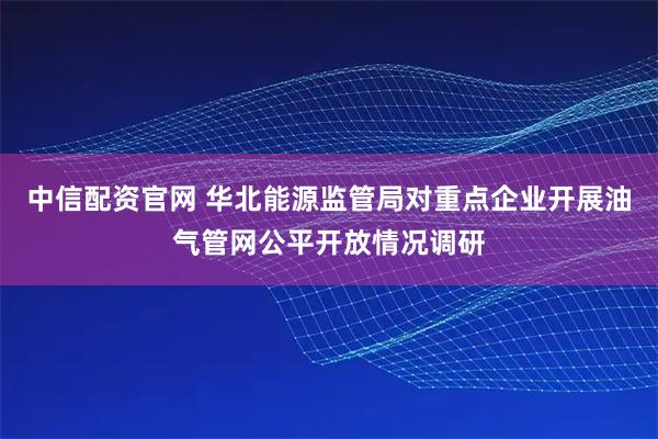 中信配资官网 华北能源监管局对重点企业开展油气管网公平开放情况调研