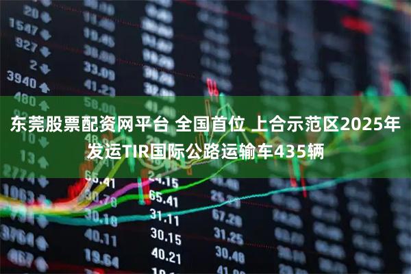 东莞股票配资网平台 全国首位 上合示范区2025年发运TIR国际公路运输车435辆