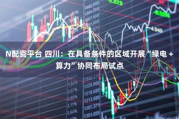N配资平台 四川：在具备条件的区域开展“绿电＋算力”协同布局试点