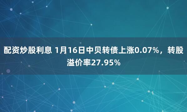 配资炒股利息 1月16日中贝转债上涨0.07%，转股溢价率27.95%