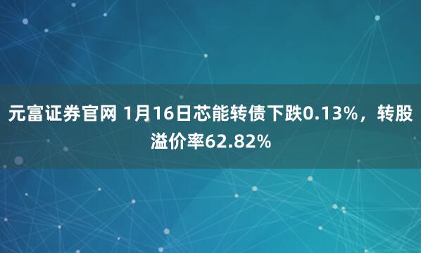 元富证券官网 1月16日芯能转债下跌0.13%，转股溢价率62.82%