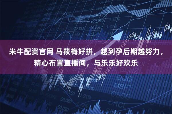 米牛配资官网 马筱梅好拼，越到孕后期越努力，精心布置直播间，与乐乐好欢乐