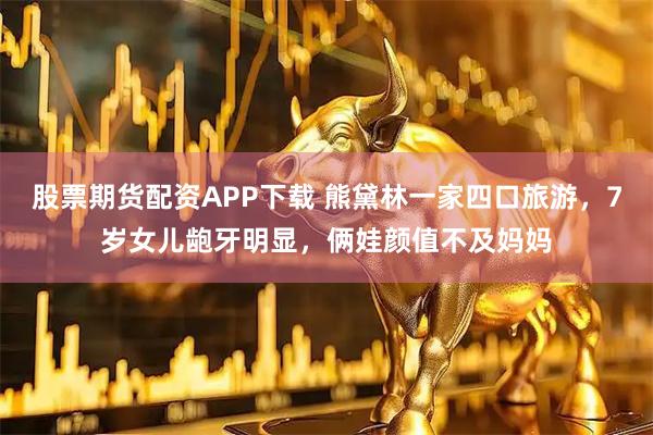 股票期货配资APP下载 熊黛林一家四口旅游，7岁女儿龅牙明显，俩娃颜值不及妈妈