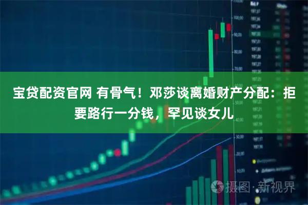 宝贷配资官网 有骨气！邓莎谈离婚财产分配：拒要路行一分钱，罕见谈女儿