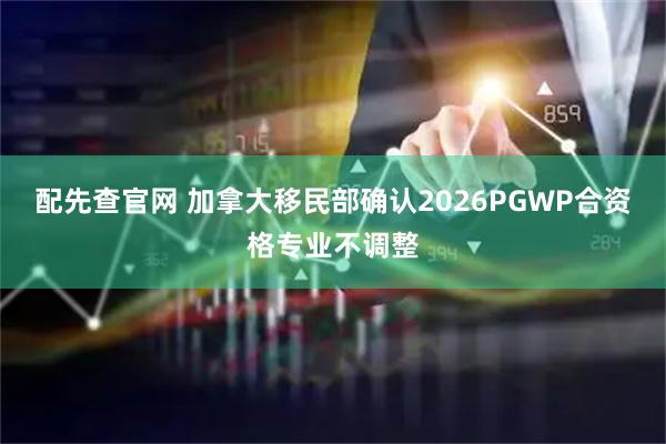 配先查官网 加拿大移民部确认2026PGWP合资格专业不调整
