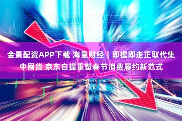 金景配资APP下载 海量财经｜即提即走正取代集中囤货 京东自提重塑春节消费履约新范式