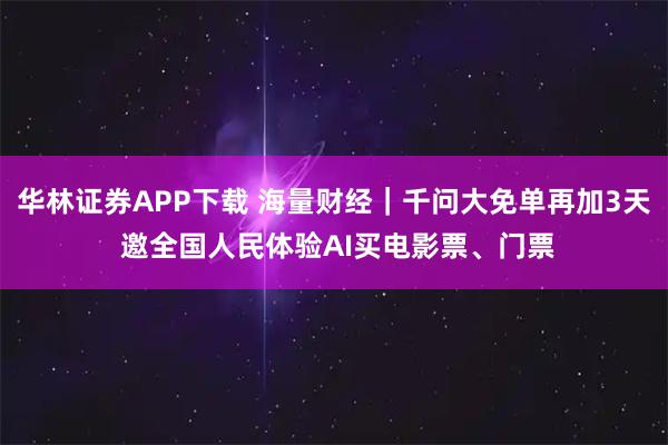 华林证券APP下载 海量财经｜千问大免单再加3天 邀全国人民体验AI买电影票、门票