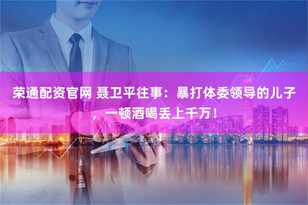 荣通配资官网 聂卫平往事：暴打体委领导的儿子，一顿酒喝丢上千万！