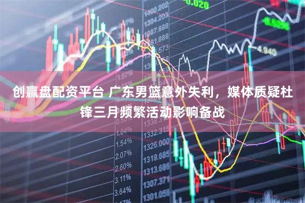 创赢盘配资平台 广东男篮意外失利，媒体质疑杜锋三月频繁活动影响备战