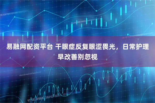 易融网配资平台 干眼症反复眼涩畏光，日常护理早改善别忽视