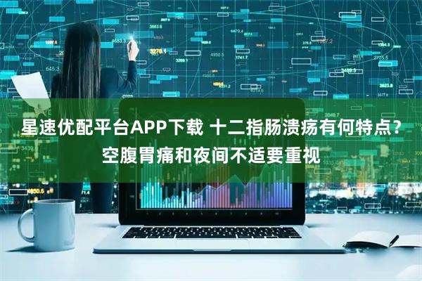 星速优配平台APP下载 十二指肠溃疡有何特点？空腹胃痛和夜间不适要重视