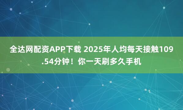 全达网配资APP下载 2025年人均每天接触109.54分钟！你一天刷多久手机