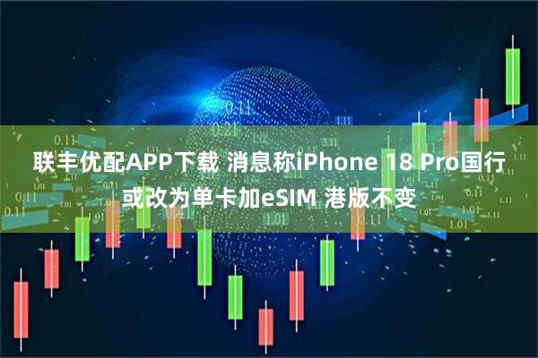 联丰优配APP下载 消息称iPhone 18 Pro国行或改为单卡加eSIM 港版不变