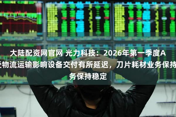 大陆配资网官网 光力科技：2026年第一季度ADT受物流运输影响设备交付有所延迟，刀片耗材业务保持稳定